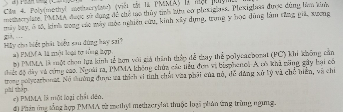 Phân tng (Cạn)
Câu 4. Poly(methyl methacrylate) (viết tắt là PMMA) là một polyllc
methacrylate. PMMA được sử dụng để chế tạo thủy tinh hữu cơ plexiglass. Plexiglass được dùng làm kính
máy bay, ô tô, kính trong các máy móc nghiên cứu, kính xây dựng, trong y học dùng làm răng giả, xương
giả, ...
Hãy cho biết phát biểu sau đúng hay sai?
a) PMMA là một loại tơ tổng hợp.
b) PMMA là một chọn lựa kinh tế hơn với giá thành thấp để thay thế polycacbonat (PC) khi không cần
thiết độ dày và cứng cao. Ngoài ra, PMMA không chứa các tiểu đơn vị bisphenol-A có khả năng gây hại có
trong polycarbonat. Nó thường được ưa thích vì tính chất vừa phải của nó, dễ dàng xử lý và chế biến, và chi
phí thấp.
c) PMMA là một loại chất dẻo.
d) Phản ứng tổng hợp PMMA từ methyl methacrylat thuộc loại phản ứng trùng ngưng.