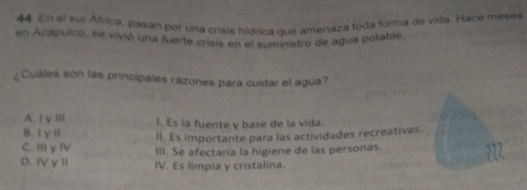 En el sur África, pasan por una crisis hídrica que amenaza toda forma de vida. Hace meses
en Acapulco, se vivió una fuerte crisis en el suministro de agua potable.
¿Cuales son las principales razones para cuidar el agua?
A. Iγ Ⅲl I. Es la fuente y base de la vida.
B. IγⅡ
II. Es importante para las actividades recreativas.
C. III y ⅣV III. Se afectaría la higiene de las personas.
D、ⅣVγⅡ IV. Es limpia y cristalina.