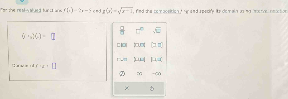 For the real-valued functions f(x)=2x-5 and g(x)=sqrt(x-1) , find the composition f°g and specify its domain using interval notation
 □ /□   □^(□) sqrt(□ )
(fcirc g)(x)=□
□ (□ ,□ ) [□ ,□ ]
JD (□ ,□ ] [□ ,□ )
Domain of f°g
∞ -∞
×