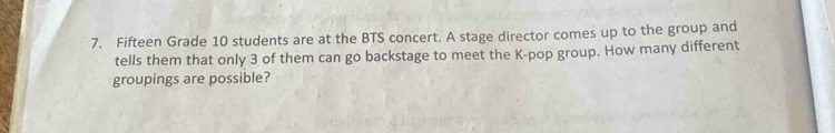 Fifteen Grade 10 students are at the BTS concert. A stage director comes up to the group and 
tells them that only 3 of them can go backstage to meet the K-pop group. How many different 
groupings are possible?