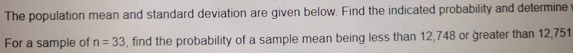 The population mean and standard deviation are given below. Find the indicated probability and determine 
For a sample of n=33 , find the probability of a sample mean being less than 12, 748 or greater than 12,751