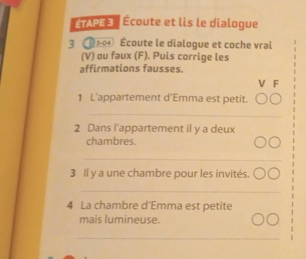 ÉTAPE3 | Écoute et lis le dialogue 
3 3-04 Écoute le dialogue et coche vrai 
(V) ou faux (F). Puis corrige les 
affirmations fausses. 
V F 
1 L’appartement d’Emma est petit. 
_ 
2 Dans l’appartement il y a deux 
chambres. 
_ 
3 Il y a une chambre pour les invités. 
_ 
4 La chambre d’Emma est petite 
mais lumineuse. 
_