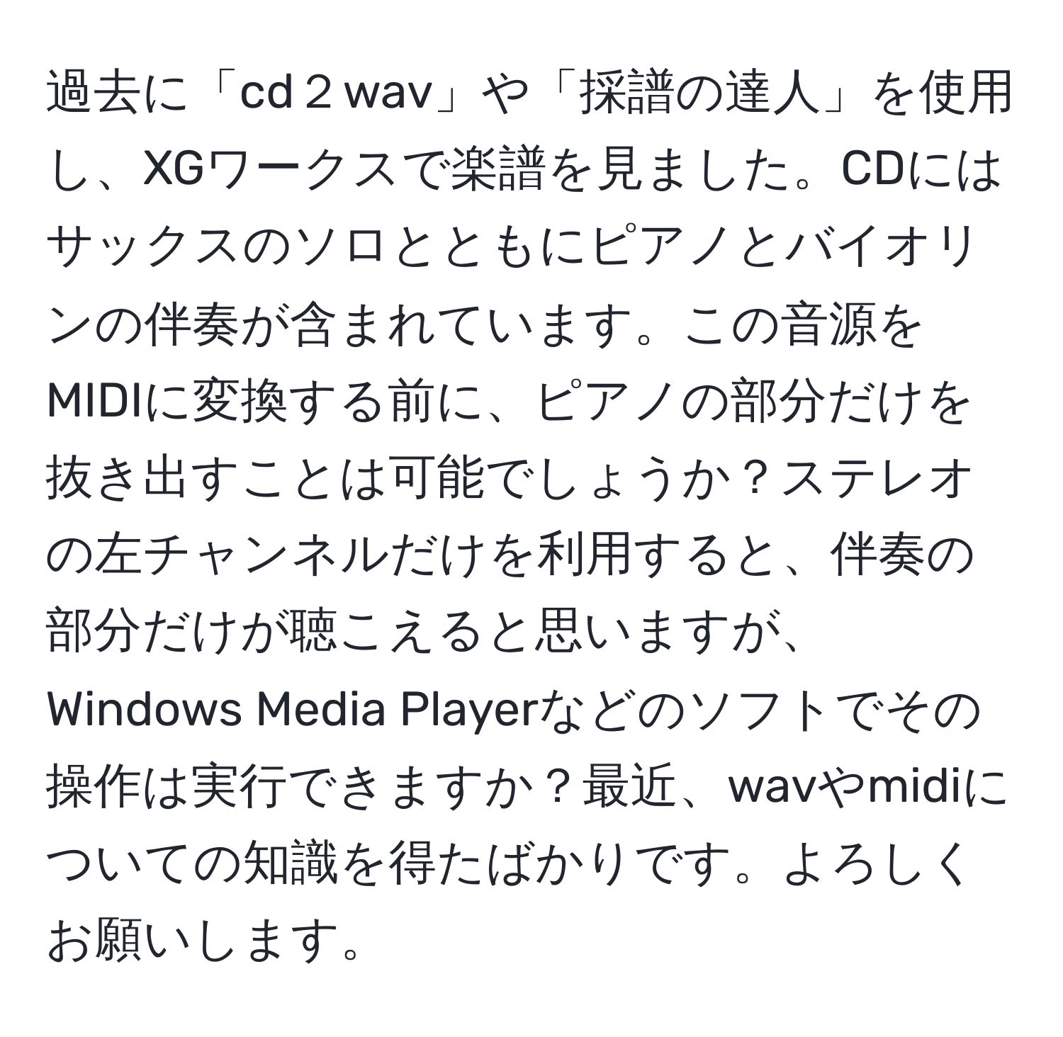 過去に「cd２wav」や「採譜の達人」を使用し、XGワークスで楽譜を見ました。CDにはサックスのソロとともにピアノとバイオリンの伴奏が含まれています。この音源をMIDIに変換する前に、ピアノの部分だけを抜き出すことは可能でしょうか？ステレオの左チャンネルだけを利用すると、伴奏の部分だけが聴こえると思いますが、Windows Media Playerなどのソフトでその操作は実行できますか？最近、wavやmidiについての知識を得たばかりです。よろしくお願いします。