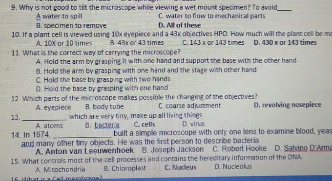 Why is not good to tilt the microscope while viewing a wet mount specimen? To avoid_
A water to spill C. water to flow to mechanical parts
B. specimen to remove D. All of these
10. If a plant cell is viewed using 10x eyepiece and a 43x objectives HPO. How much will the plant cell be ma
A. 10X or 10 times B. 43x or 43 times C. 143 x or 143 times D. 430 x or 143 times
11. What is the correct way of carrying the microscope?
A. Hold the arm by grasping it with one hand and support the base with the other hand
B. Hold the arm by grasping with one hand and the stage with other hand
C. Hold the base by grasping with two hands
D. Hold the base by grasping with one hand
12. Which parts of the microscope makes possible the changing of the objectives?
A. eyepiece B. body tube C. coarse adjustment D. revolving nosepiece
13._ which are very tiny, make up all living things.
A. atoms B. bacteria C. cells D. virus
14. In 1674, _built a simple microscope with only one lens to examine blood, yeas
and many other tiny objects. He was the first person to describe bacteria
A. Anton van Leeuwenhoek B. Joseph Jackson C. Robert Hooke D. Salvino D.Arma
15. What controls most of the cell processes and contains the hereditary information of the DNA.
A. Mitochondria B. Chioroplast C. Nucleus D. Nucleolus
15 What ir a Cell membrane?