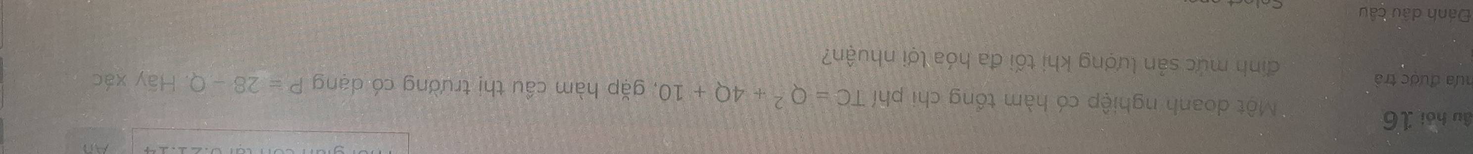 âu hói 16 
Một doanh nghiệp có hàm tổng chi phí TC=Q^2+4Q+10 , gặp hàm cầu thị trường có dạng P=28-Q. 
hưa được trà Hoverline ay xác 
đinh mức sản lượng khi tối đa hóa lợi nhuận? 
Đánh dầu câu