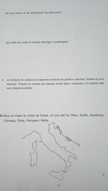 Per quin motiu va ser abandonat? Va sobreviure? 
Quin dels dos casos et sembla més lògic o justificable? 
D. La conducta de cadascuna d'aquestes persones és pacífica o bèlálica? Justifica la teva 
resposta. Tingues en compte que aquests serien líders i passarien a la història dels 
seus respectius pobles. 
4 Situa al mapa la ciutat de Roma, el curs del riu Tíber, Sicília, Sardenya, 
Còrsega, Òstia, Pompeia i Malta. 
5