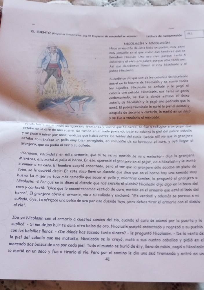 EL CUENTO. (Proyectos Comnitorios.pág 96 Proyecte: Mi comunided se exprese) lectura de comprensión 
NICOLASÍN y NICOLASóN
Hace un mantán de años hubo un pueblo, may, pero
muy pequeño en el que vivíon dos hombres que se
llamaban Nicalás. Una era rico porque tenía 4
caballos y el otro ero pobre porque sólo tenío uno
Así que decidieran llamar al rica técalasón y al
pobre Nicolasín.
Sucedió un día que una de los caballos de hlicalasón
entró en la huerta de Nicalasín y se comió tados
los repollos. Nicolasín se enfadó y le pegó al
caballo una patada. Nicalasán, que tenía un genio
endemoniado, se fue a donde estaba el único
caballo de Nicolasín y le pegó una pedrada que la
mató. El pobre Nicolasín le quitó la piel al animal y,
después de secarla y curtirla, la metió en un saco
y se fue a venderia al mercado.
Vendo hacia allí le cogió un aguacero tremendo y, corre que te corre, se fue a refugior a un pajor que
estaba en lo alto de una casita. Se tumbó en el suelo paniendo bajo su cabeza la piel del pobre caballo
y se puso a mirar por unas rendijas que habla entre las tablas del suelo. Desde alll vio que la granjers
estaba comiéndose un pollo muy bien arreglada, en compañía de su hermano el cura, y oyó llegar al
granjero, que no podía ni ver a su cuñado.
-Hermano, escóndete en este armario, que sí te ve mi marido se va a molestor- dijo la granjera.
Mientras, ella metió el pollo al horno. En eso, apareció el granjero en el pajar, vio a Nicolasin y le invitó
a comer a su casa. El hombre aceptó encantado, pero al ver que la granjera sólo socaba un plato de
sopa, se le ocurrió decir: En este saco llevo un duende que dice que en el horno hay una comida muy
buena. La mujer no tuvo más remedio que sacar el pollo y, mientros comían, le preguntó el granjero a
Nicolasín: -¿ Por qué no le dices al duende que nos enseñe al diablo? Nicolasín dijo algo en la boca del
saco y contestó: "Dice que lo encontraremos vestido de cura, metido en el armario que está al lado del
horno". El granjero abrió el armario, vio a su cuñado y exclamó: "¡Es verdadl y además se parece a mi
cuñado. Oye, te ofręzco una bolsa de oro por ese duende tuyo, pero debes tiror el armario con el diablo
al río".
Iba ya Nicolasín con el armario a cuestas camino del rio, cuando el cura se asomó por la puerta y le
suplicó: - Si me dejas huir te daré otra bolsa de oro. Nicolasín aceptó encantado y regresó a su pueblo
con los bolsillos llenos, - ¿De dónde has sacado tanto dinero? - le preguntó Nicolasón. - De la venta de
la piel del caballo que me mataste. Nicolasón se lo creyó, mató a sus cuatro caballos y pidió en el
mercado dos bolsas de oro por cada piel. Todo el mundo se burló de él y, lleno de rabio, cogió a Nicolasia
lo metió en un saco y fue a tirarlo al río. Pero por el camino le dio una sed tremendo y entró en un
41