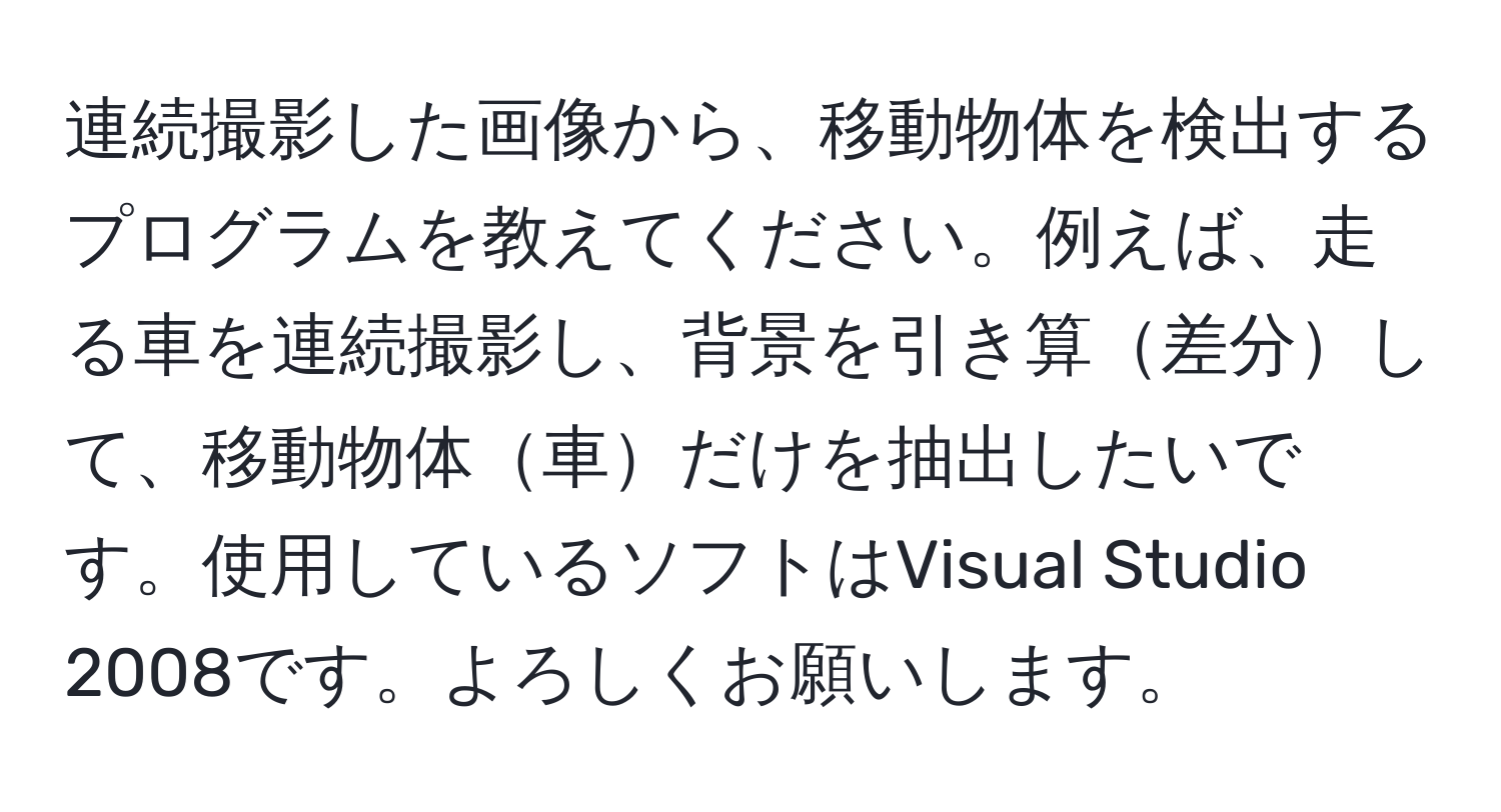 連続撮影した画像から、移動物体を検出するプログラムを教えてください。例えば、走る車を連続撮影し、背景を引き算差分して、移動物体車だけを抽出したいです。使用しているソフトはVisual Studio 2008です。よろしくお願いします。