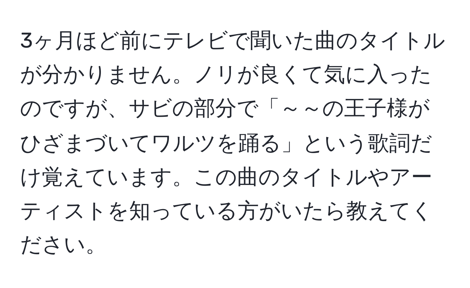 3ヶ月ほど前にテレビで聞いた曲のタイトルが分かりません。ノリが良くて気に入ったのですが、サビの部分で「～～の王子様がひざまづいてワルツを踊る」という歌詞だけ覚えています。この曲のタイトルやアーティストを知っている方がいたら教えてください。