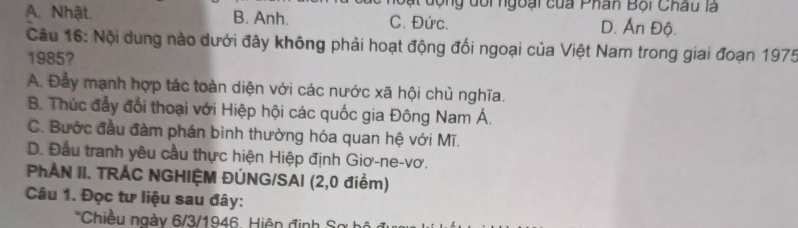 ạt động dôi ngoại của Phân Bội Châu là
A. Nhật. B. Anh. C. Đức. D. Ấn Độ.
Câu 16: Nội dung nào dưới đây không phải hoạt động đối ngoại của Việt Nam trong giai đoạn 1975
1985?
A. Đẫy mạnh hợp tác toàn diện với các nước xã hội chủ nghĩa.
B. Thúc đẩy đổi thoại với Hiệp hội các quốc gia Đông Nam Á.
C. Bước đầu đàm phán bình thường hóa quan hệ với Mĩ.
D. Đầu tranh yêu cầu thực hiện Hiệp định Giơ-ne-vơ.
PẢN II. TRÁC NGHIỆM ĐÚNG/SAI (2,0 điểm)
Câu 1. Đọc tư liệu sau đây:
''Chiều ngày 6/3/1946. Hiệp định Sơ