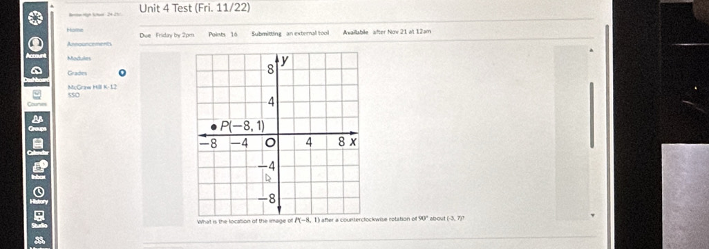 Test (Fri. 11/22)
Home Due Friday by 2pm Points 16 Submitting an external tool Available after Nov 21 at 12am
Announcements
Modules
` Grades 0
McGraw Hill K- 12
sSo
Cour
2
Groups
g
What is the location of the image of kwise rotation of 90° about (-3,7)?