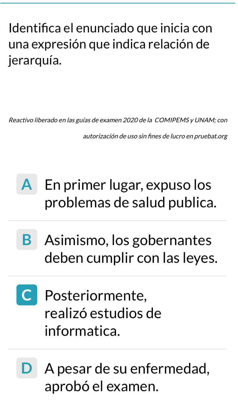 Identifica el enunciado que inicia con
una expresión que indica relación de
jerarquía.
Reactivo liberado en las guías de examen 2020 de la COMIPEMS y UNAM; con
autorización de uso sin fines de lucro en pruebat.org
A En primer lugar, expuso los
problemas de salud publica.
B Asimismo, los gobernantes
deben cumplir con las leyes.
C Posteriormente,
realizó estudios de
informatica.
D A pesar de su enfermedad,
aprobó el examen.