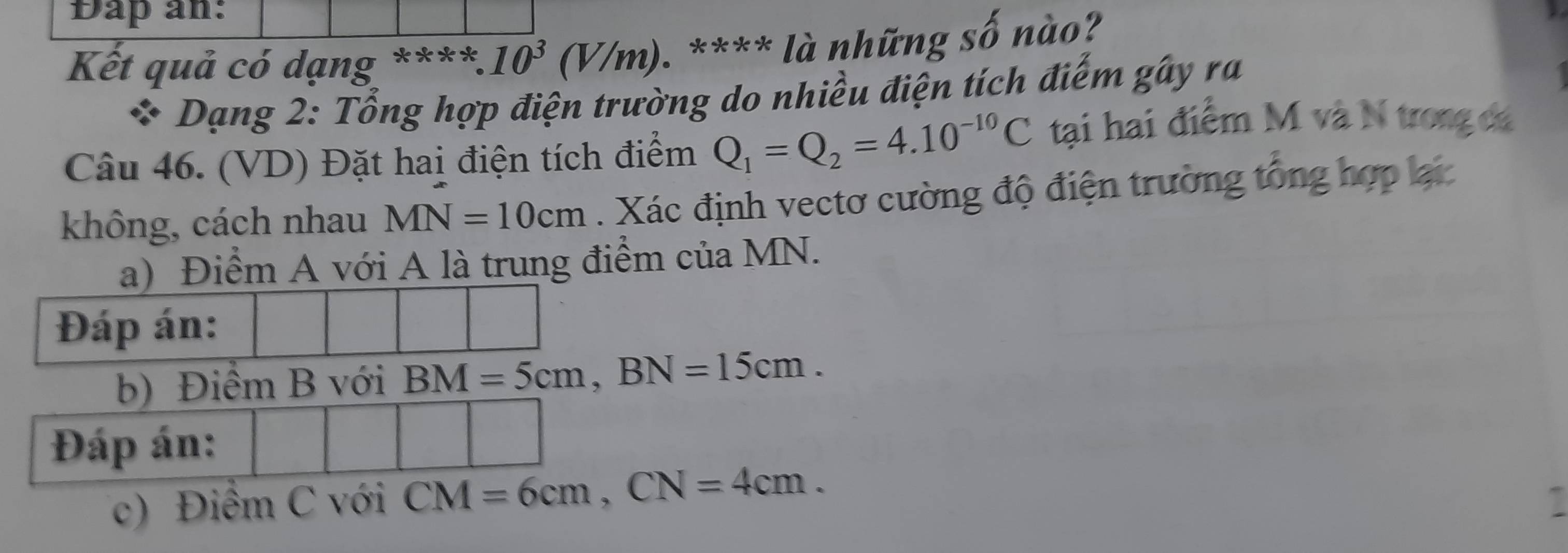 Dap an: 
Kết quả có dạng ****. :10^3(V/m). **** là những số nào? 
* Dạng 2: Tổng hợp điện trường do nhiều điện tích điểm gây ra 
Câu 46. (VD) Đặt hai điện tích điểm Q_1=Q_2=4.10^(-10)C tại hai điểm M và N trong đá 
không, cách nhau MN=10cm. Xác định vectơ cường độ điện trường tổng hợp lại 
a) Điểm A với A là trung điểm của MN. 
Đáp án: 
b) Điểm B với BM=5cm, BN=15cm. 
Đáp án: 
c) Điểm C với CM=6cm, CN=4cm.