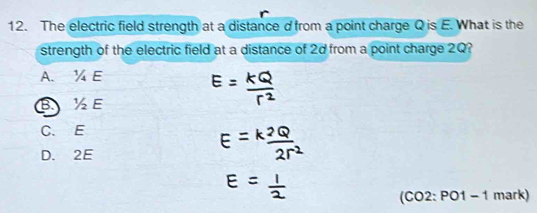 The electric field strength at a distance d from a point charge Q is E. What is the
strength of the electric field at a distance of 2d from a point charge 2Q?
A. ¼ E
B½ E
C. E
D. 2E
(CO2: PO1 - 1 mark)