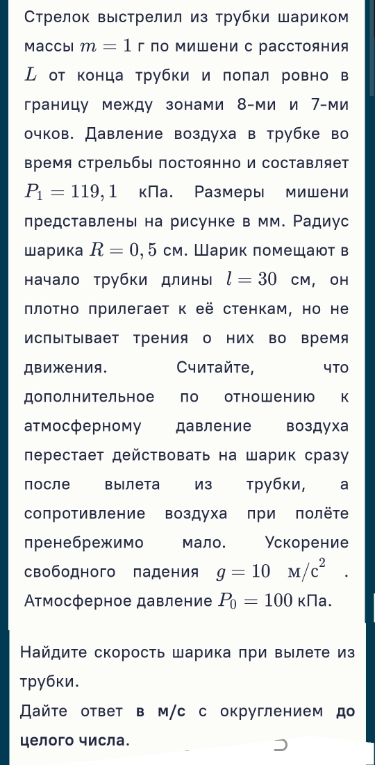 Стрелок выстрелил из трубки шариком
Maccbl m=1r по Μишени с рассΤояния
ル от конца трубки и πоπал ровно в
границу между зонами 8-ми и 7-ми
очков. Давление воздуха в трубке во
время стрельбы постоянно и составляет
P_1=119,1 кПа. Размеры мишени
представлень на рисунке в мм. Ρадиус
шарика R=0,5cm. Шарик πомещают в
начало трубки длины l=30 CM, OH
πлоτно πрилегает к её стенкам, но не
ИсПыΤывает Трения о них во время
Движения. Cчитайτе, 4TO
дополнительное по отнош ению к
атмосферному давление воздуха
перестает действовать на шарик сразу
Поcле Bыiлеtа И3 трубκи, ₹a
сопротивление воздуха πри полёте
пренебрежимо мало. Ускорение
свободного падения g=10M/c^2.
Ατмосферное давление P_0=100kna.
Найдиτе скорость шарика πри вылете из
τpубκи.
айτе ответ в м/с с округлением д
целого числа.