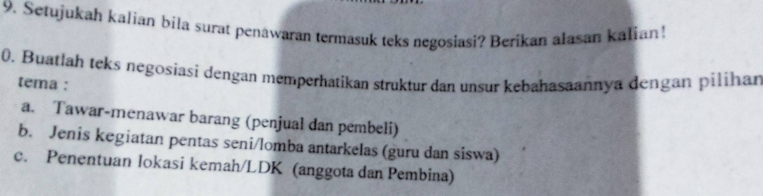 Setujukah kalian bila surat penawaran termasuk teks negosiasi? Berikan alasan kalian!
0. Buatlah teks negosiasi dengan memperhatikan struktur dan unsur kebahasaannya dengan pilihan
tema :
a. Tawar-menawar barang (penjual dan pembeli)
b. Jenis kegiatan pentas seni/lomba antarkelas (guru dan siswa)
c. Penentuan lokasi kemah/LDK (anggota dan Pembina)