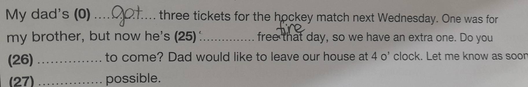 My dad's (0) _three tickets for the hockey match next Wednesday. One was for 
my brother, but now he's (25) :_ free that day, so we have an extra one. Do you 
(26)_ 
to come? Dad would like to leave our house at 40' clock. Let me know as soon 
(27) _possible.