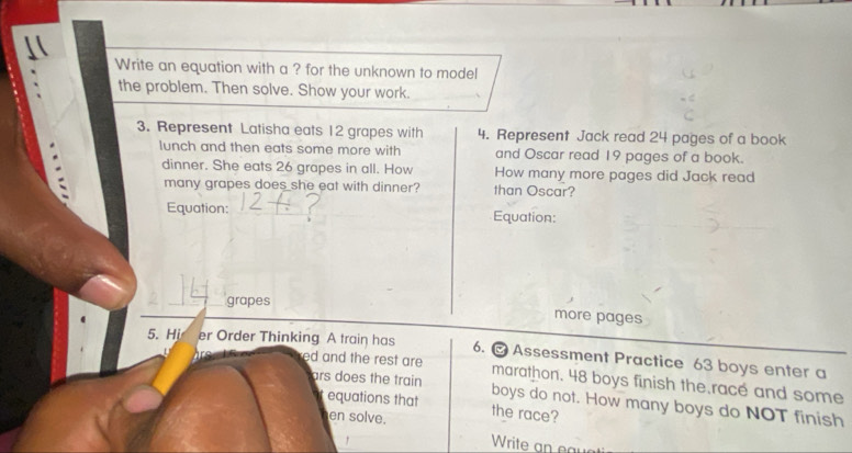 Write an equation with a ? for the unknown to model 
the problem. Then solve. Show your work. 
3. Represent Latisha eats 12 grapes with 4. Represent Jack read 24 pages of a book 
lunch and then eats some more with and Oscar read 19 pages of a book. 
dinner. She eats 26 grapes in all. How How many more pages did Jack read 
many grapes does she eat with dinner? than Oscar? 
Equation: _Equation: 
grapes 
more pages 
5. Hi er Order Thinking A train has 6. @ Assessment Practice 63 boys enter a 
red and the rest are marathon. 48 boys finish the.race and some 
ars does the train boys do not. How many boys do NOT finish 
equations that the race? 
en solve. 
, 
Write an e r