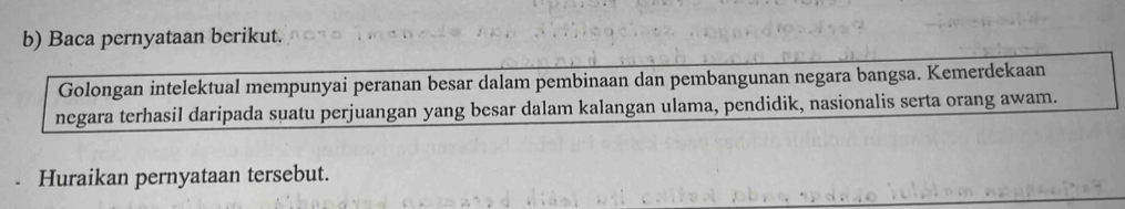 Baca pernyataan berikut. 
Golongan intelektual mempunyai peranan besar dalam pembinaan dan pembangunan negara bangsa. Kemerdekaan 
negara terhasil daripada suatu perjuangan yang besar dalam kalangan ulama, pendidik, nasionalis serta orang awam. 
Huraikan pernyataan tersebut.