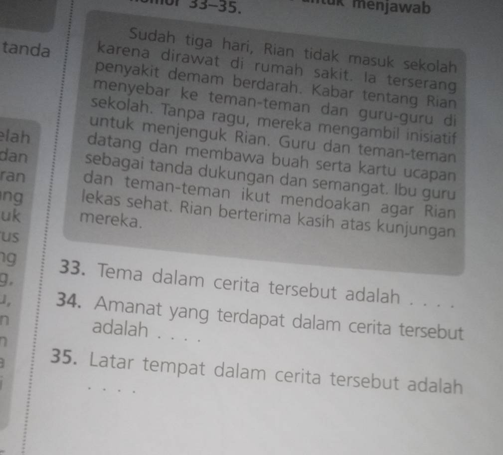 mor 33-35. 
uk menjawab 
Sudah tiga hari, Rian tidak masuk sekolah 
tanda karena dirawat di rumah sakit. la terserang 
penyakit demam berdarah. Kabar tentang Rian 
menyebar ke teman-teman dan guru-guru di 
sekolah. Tanpa ragu, mereka mengambil inisiatif 
lah 
untuk menjenguk Rian. Guru dan teman-teman 
datang dan membawa buah serta kartu ucapan 
dan sebagai tanda dukungan dan semangat. Ibu guru 
ran 
dan teman-teman ikut mendoakan agar Rian 
ng 
uk 
lekas sehat. Rian berterima kasih atas kunjungan 
mereka. 
us 
g. 
1g 33. Tema dalam cerita tersebut adalah . . . . 
1, 34. Amanat yang terdapat dalam cerita tersebut 
n adalah 、 、.. 
35. Latar tempat dalam cerita tersebut adalah