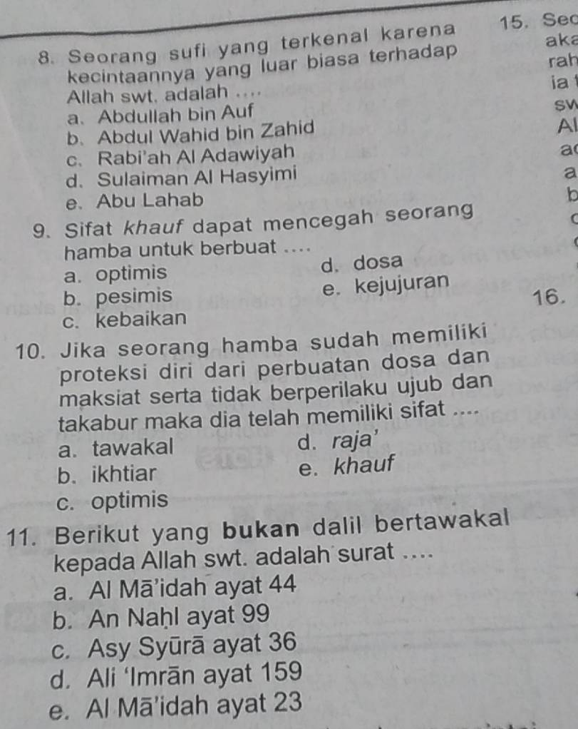 Seorang sufi yang terkenal karena 15. Se
aka
kecintaannya yang luar biasa terhadap
rah
ia 
Allah swt, adalah ....
a、 Abdullah bin Auf
SV
b. Abdul Wahid bin Zahid
Al
c. Rabi'ah Al Adawiyah
a
d. Sulaiman Al Hasyimi
a
e. Abu Lahab
b
9. Sifat khauf dapat mencegah seorang
(
hamba untuk berbuat ....
a. optimis d. dosa
b. pesimis e. kejujuran
c. kebaikan 16.
10. Jika seorang hamba sudah memiliki
proteksi diri dari perbuatan dosa dan
maksiat serta tidak berperilaku ujub dan
takabur maka dia telah memiliki sifat ....
a. tawakal d. raja'
b. ikhtiar e. khauf
c. optimis
11. Berikut yang bukan dalil bertawakal
kepada Allah swt. adalah surat ...
a. Al Mā’idah ayat 44
b. An Naḥl ayat 99
c. Asy Syūrā ayat 36
d. Ali ‘Imrān ayat 159
e. Al Mā'idah ayat 23