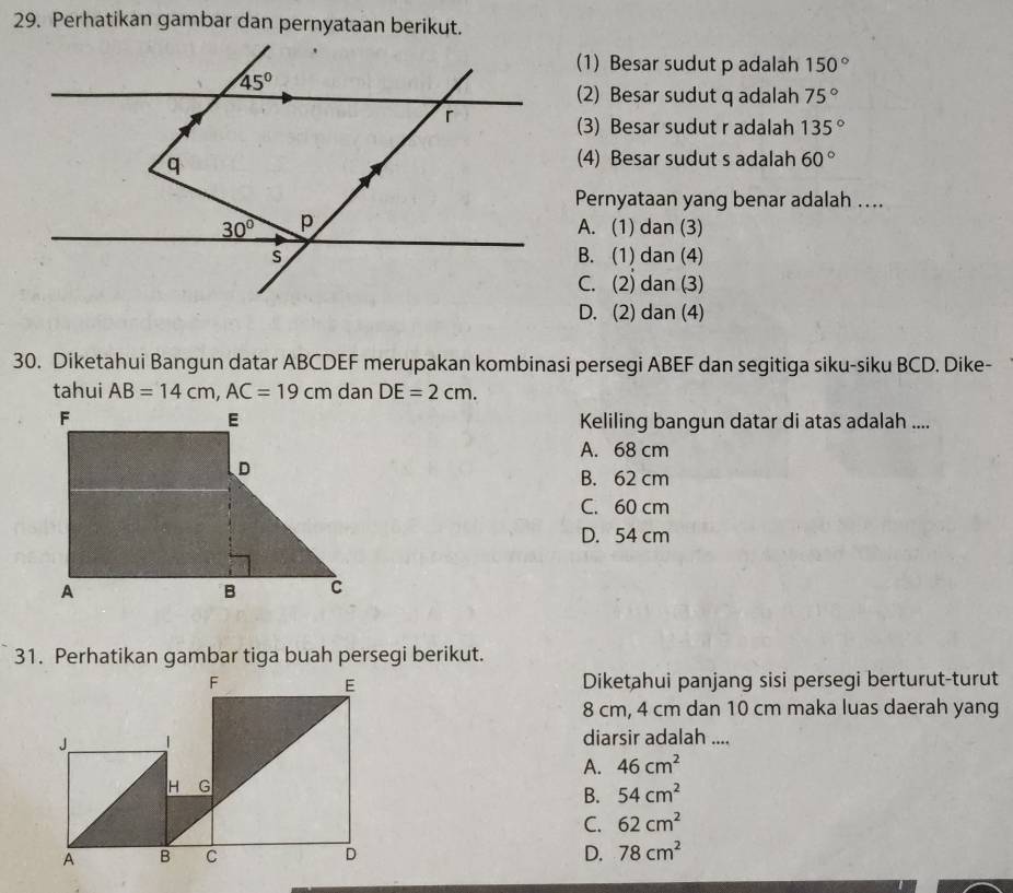 Perhatikan gambar dan pernyataan berikut.
(1) Besar sudut p adalah 150°
(2) Besar sudut q adalah 75°
(3) Besar sudut r adalah 135°
(4) Besar sudut s adalah 60°
Pernyataan yang benar adalah ....
A. (1) dan (3)
B. (1) dan (4)
C. (2) dan (3)
D. (2) dan (4)
30. Diketahui Bangun datar ABCDEF merupakan kombinasi persegi ABEF dan segitiga siku-siku BCD. Dike-
tahui AB=14cm,AC=19cm dan DE=2cm.
Keliling bangun datar di atas adalah ....
A. 68 cm
B. 62 cm
C. 60 cm
D. 54 cm
Diketahui panjang sisi persegi berturut-turut
8 cm, 4 cm dan 10 cm maka luas daerah yang
diarsir adalah ....
A. 46cm^2
B. 54cm^2
C. 62cm^2
D. 78cm^2