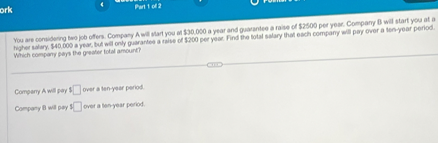 ‘
ork Part 1 of 2
You are considering two job offers. Company A will start you at $30,000 a year and guarantee a raise of $2500 per year. Company B will start you at a
higher salary, $40,000 a year, but will only guarantee a raise of $200 per year. Find the total salary that each company will pay over a ten-year period.
Which company pays the greater total amount?
Company A will pay □ over a ten-year period.
Company B will pay □ over a ten-year period.