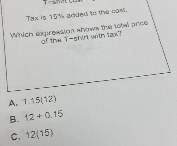 T-shirt cos
Tax is 15% added to the cost.
Which expression shows the total price
of the T-shirt with tax?
A. 1.15(12)
B. 12+0.15
C. 12(15)