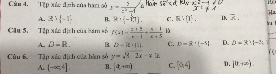 Tập xác định của hàm số y= 5/x^2-1  là Hải
Hà
A. R∩  -1. B. R∩  -1;1. C. Rvee  1. D. R.
iu 
Câu 5. Tập xác định của hàm số f(x)= (x+5)/x-1 + (x-1)/x+5  là
A. D=R. B. D=R/ 1. C. D=R/ -5. D. D=R/ -5;
Câu 6. Tập xác định của hàm số y=sqrt(8-2x)-xla
f (
A. (-∈fty ;4]. B. [4;+∈fty ). C. [0;4]. D. [0;+∈fty ).