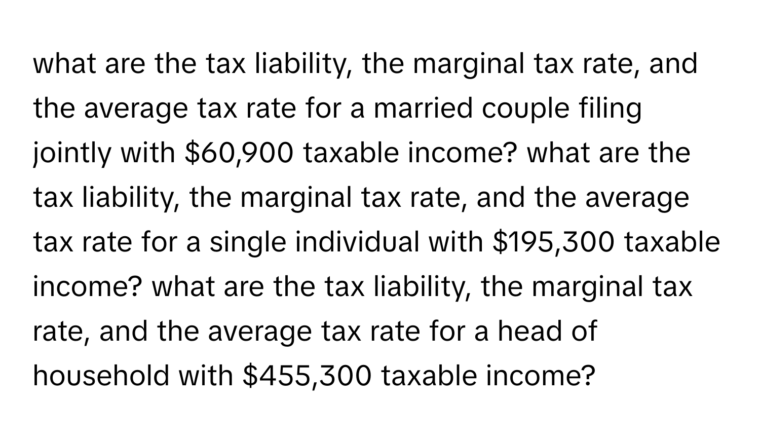 what are the tax liability, the marginal tax rate, and the average tax rate for a married couple filing jointly with $60,900 taxable income? what are the tax liability, the marginal tax rate, and the average tax rate for a single individual with $195,300 taxable income? what are the tax liability, the marginal tax rate, and the average tax rate for a head of household with $455,300 taxable income?