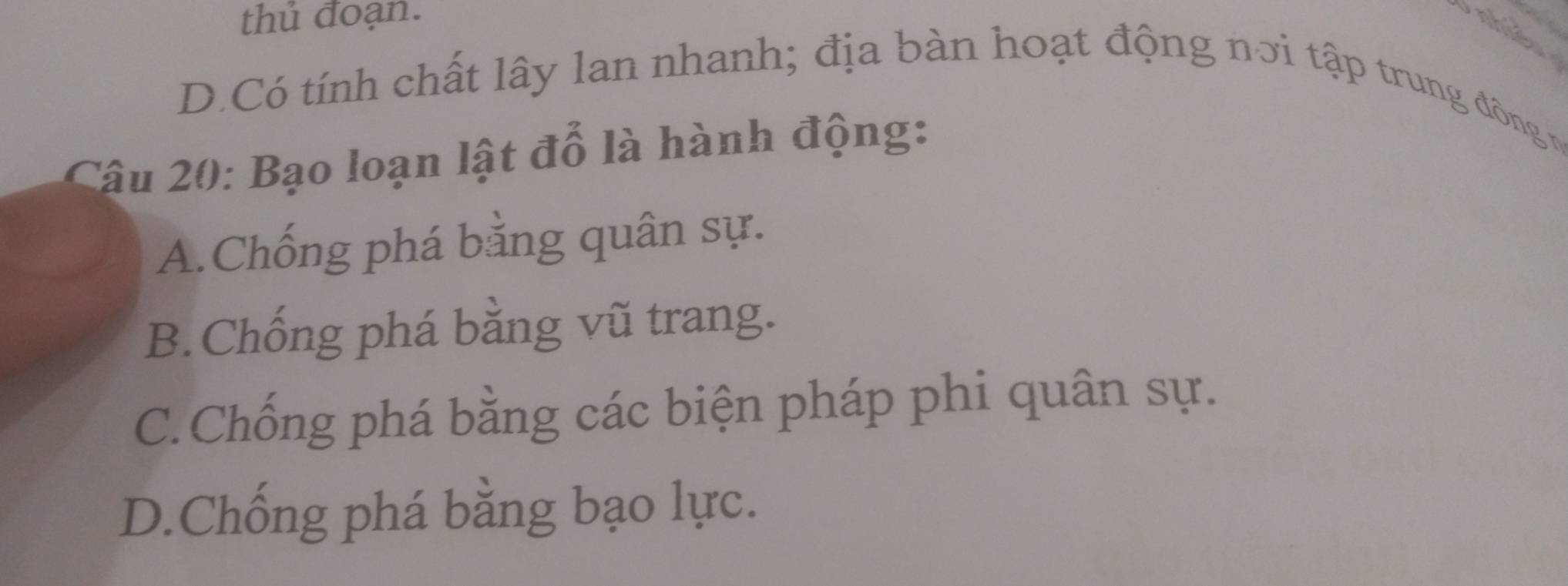 thủ đoạn.
D.Có tính chất lây lan nhanh; địa bàn hoạt động nơi tập trung đông vg
Câu 20: Bạo loạn lật đỗ là hành động:
A.Chống phá bằng quân sự.
B. Chống phá bằng vũ trang.
C.Chống phá bằng các biện pháp phi quân sự.
D.Chống phá bằng bạo lực.