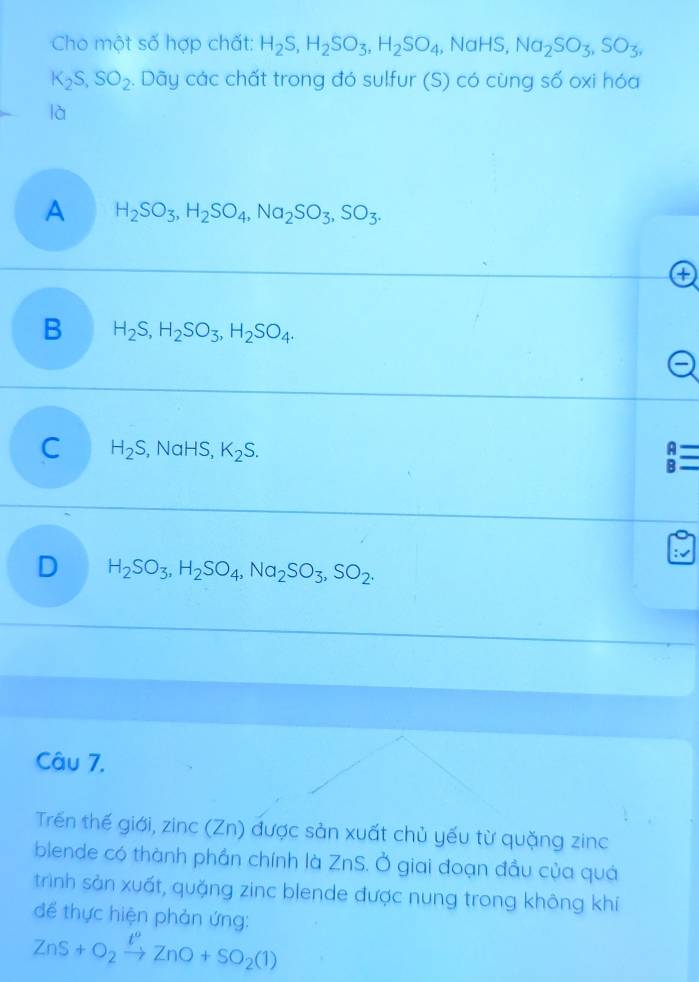 Cho một số hợp chất: H_2S, H_2SO_3, H_2SO_4 , NaHS, Na_2SO_3, SO_3,
K_2S, SO_2. Dãy các chất trong đó sulfur (S) có cùng số oxi hóa
là
A H_2SO_3, H_2SO_4, Na_2SO_3, SO_3. 
a
B H_2S, H_2SO_3, H_2SO_4.
C H_2S , NaHS, K_2S. beginarrayr A Bendarray equiv equiv
D H_2SO_3, H_2SO_4, Na_2SO_3, SO_2. 
Câu 7,
Trến thế giới, zinc (Zn) được sản xuất chủ yếu từ quặng zinc
blende có thành phần chính là ZnS. Ở giai đoạn đầu của quá
trình sản xuất, quặng zinc blende được nung trong không khí
để thực hiện phản ứng:
ZnS+O_2xrightarrow t°ZnO+SO_2(1)