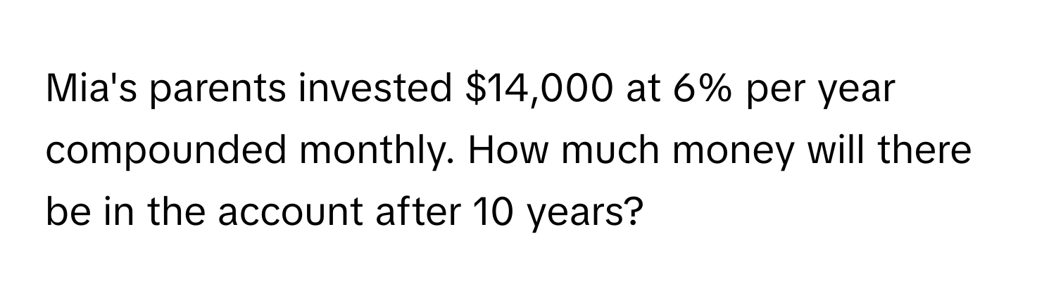 Mia's parents invested $14,000 at 6% per year compounded monthly. How much money will there be in the account after 10 years?