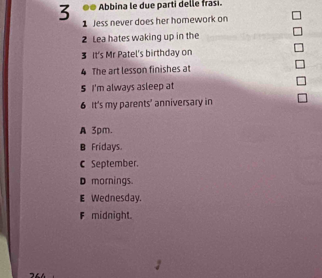 Abbina le due parti delle frasi.
1 Jess never does her homework on
2 Lea hates waking up in the
□ 
3 It’s Mr Patel’s birthday on
□ 
4 The art lesson finishes at
□ 
5 I'm always asleep at
6 It's my parents’ anniversary in
A 3pm.
B Frídays.
c September.
D mornings.
E Wednesday.
F midnight.