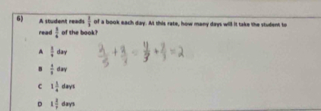 A student reads  2/3  of a book each day. At this rate, how many days will it take the student to
read  3/6  of the book?
A  1/9  da
B  4/3 dav
C 1 1/4 days
D 1 2/7 days