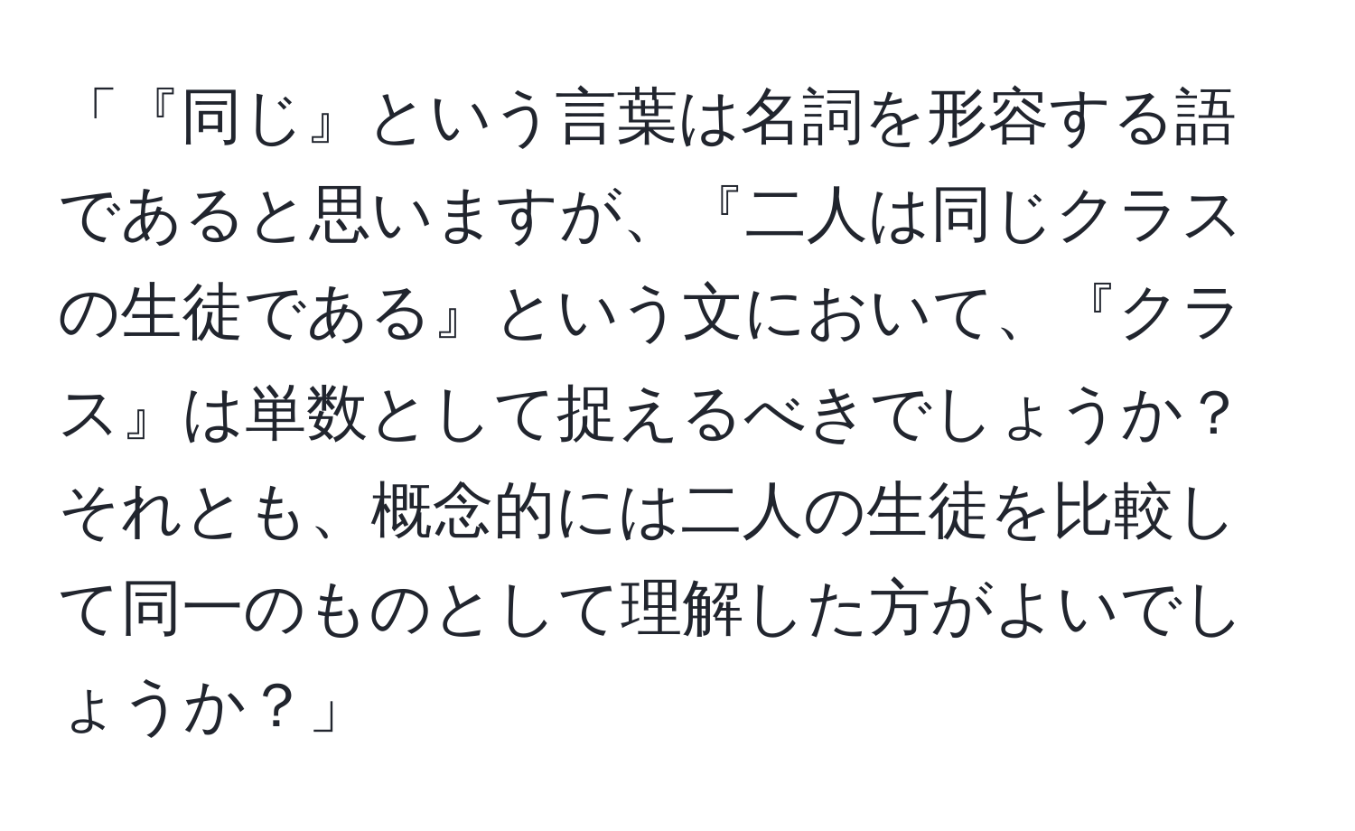 「『同じ』という言葉は名詞を形容する語であると思いますが、『二人は同じクラスの生徒である』という文において、『クラス』は単数として捉えるべきでしょうか？それとも、概念的には二人の生徒を比較して同一のものとして理解した方がよいでしょうか？」