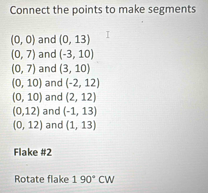 Connect the points to make segments
(0,0) and (0,13)
(0,7) and (-3,10)
(0,7) and (3,10)
(0,10) and (-2,12)
(0,10) and (2,12)
(0,12) and (-1,13)
(0,12) and (1,13)
Flake #2 
Rotate flake 190°CW