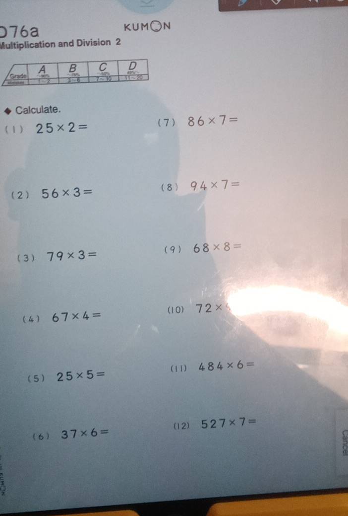 D76a KUM O N
Multiplication and Division 2
Calculate.
( 1 ) 25* 2=
(7 ) 86* 7=
(2) 56* 3= (8) 94* 7=
(9)
(3) 79* 3= 68* 8=
(10) 72* (
(4 ) 67* 4=
(5) 25* 5= (11) 484* 6=
(12) 527* 7=
(6) 37* 6=
a