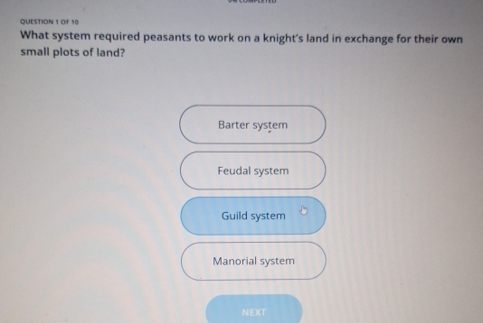 OF 10
What system required peasants to work on a knight's land in exchange for their own
small plots of land?
Barter system
Feudal system
Guild system
Manorial system
NEXT