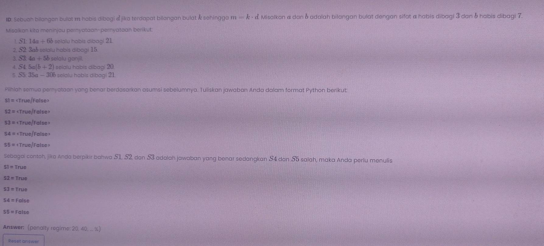 ID: Sebuah bilangan bulat m habis dibagi & jika terdapat bilangan bulat Å sehingga m=k· d. Misalkan a dan 6 adalah bilangan bulat dengan sifat a habis dibagi 3 dan 6 habis dibagi 7. 
Misalkan kita meninjau pernyataan-pernyataan berikut:
S1:14a+6b selalu habis dibagi 21. 
2 . S2 3a6 selalu habis dibagi 15. 
3. S3 4a+5b selalu ganjil. 
4. S4:5a(b+2) selalu habís dibagi 20. 
5. S5 35a- - 30b selalu habis dibagi 21. 
Piihlah semua pernyataan yang benar berdasarkan asumsi sebelumnya. Tuliskan jawaban Anda dalam format Python berikut:
S1=
S2=
S3=
S4=
S5= True/False 
Sebagai contoh, jika Anda berpikir bahwa S1, S2, dan 53 adalah jawaban yang benar sedangkan S4 dan. S5 salah, maka Anda perlu menulis
S1=T rue
S2= True
S3= True
S4= False
SE= False 
Answer: (penalty regime: 20, 40, ... %) 
Reset answer