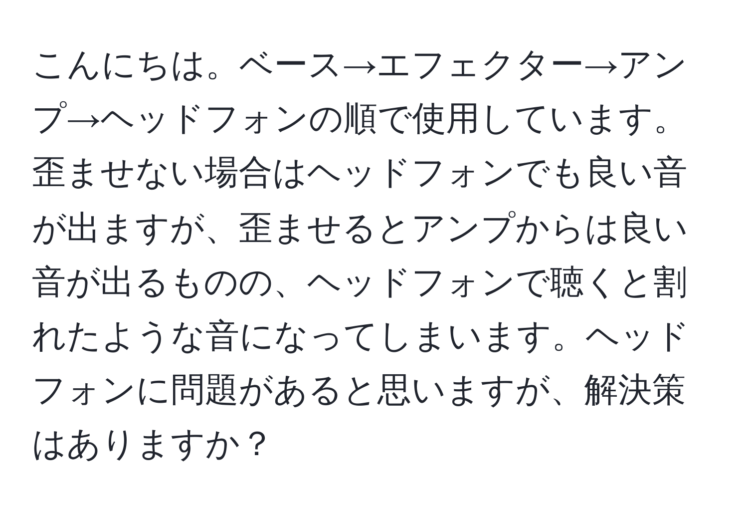 こんにちは。ベース→エフェクター→アンプ→ヘッドフォンの順で使用しています。歪ませない場合はヘッドフォンでも良い音が出ますが、歪ませるとアンプからは良い音が出るものの、ヘッドフォンで聴くと割れたような音になってしまいます。ヘッドフォンに問題があると思いますが、解決策はありますか？