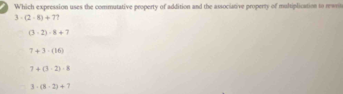 Which expression uses the commutative property of addition and the associative property of multiplication to rewrit
3· (2-8)+7 2
(3· 2)· 8+7
7+3· (16)
7+(3· 2)· 8
3· (8· 2)+7