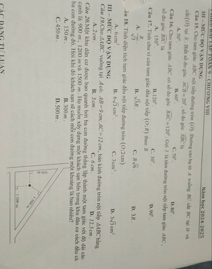 Lu bái Tập toán 9 - chương vII Năm học 2024-2025
III - MỨC ĐỌ VậN DụNg
Câu 15. Cho tam giác ABC nội tiếp đường tròn (O). Đường cao hạ từ A xuống BC cất BC tại H và
cắt (O) tại S . Biết số đo góc widehat ACB=20° , số đo góc widehat SBC là
B.
A. 50°. 60°. C. 70°. D. 80°.
Câu 16. Cho tam giác ABC có số đo góc widehat BAC=120° Gọi / là tâm đường tròn nội tiếp tam giác ABC ,
số đo góc widehat BIC là
A. 150°.
B. 120°.
C. 30°. D. 90°.
Câu 17. Tính chu vi của tam giác đều nội tiếp (O;R) theo R
A.  R/sqrt(3) .
B. sqrt(3)R. Rsqrt(6).
C.
D. 3 R .
Sầu 18. Tính diện tích tam giác đều nội tiếp đường tròn (0;2cm)
A. 6cm^2. B. 6sqrt(3)cm^2.
C. 3cm^2. D. 3sqrt(3)cm^2.
III - MỨC ĐQ VẠN DỤNG
Câu 19.Cho △ ABC vuông tại Á  có: AB=9cm;AC=12cm , bán kính đường tròn nội tiếp △ ABC bằng
A. 2 cm . B. 3 cm . C. 6 cm . D. 12,5 cm .
Câu 20.Một khu dân cư được bao quanh bởi ba con đường thẳng lập thành một tam giác với độ dài các
cạnh là 900 m, 1200 m và 1500 m . Họ muốn xây dựng một khách sạn bên trong khu dân cư cách đều cả
ba con đường đó. Hỏi khi đó khách sạn sẽ cách mỗi con đường một khoảng là bao nhiêu?
A. 150 m . B. 300 m.
C. 450 m . D. 500 m .
Các Dang tư Luân