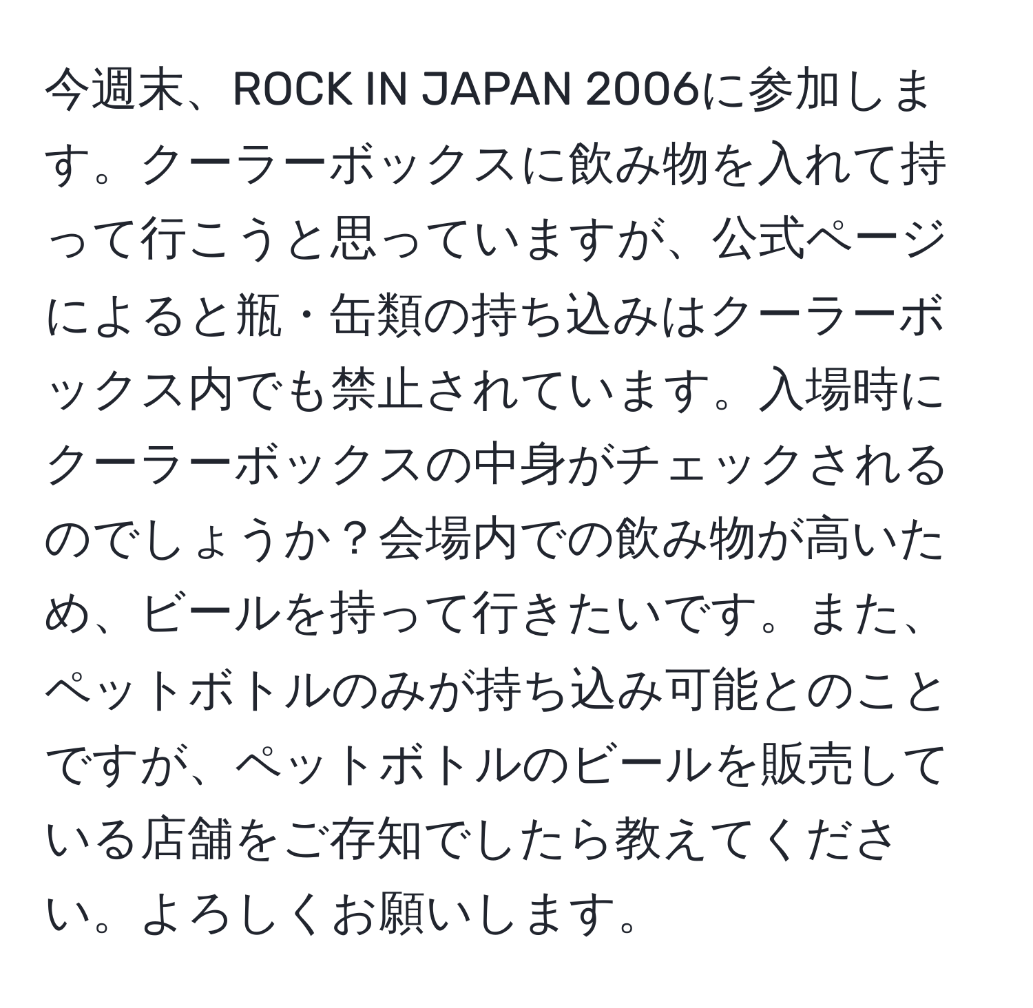 今週末、ROCK IN JAPAN 2006に参加します。クーラーボックスに飲み物を入れて持って行こうと思っていますが、公式ページによると瓶・缶類の持ち込みはクーラーボックス内でも禁止されています。入場時にクーラーボックスの中身がチェックされるのでしょうか？会場内での飲み物が高いため、ビールを持って行きたいです。また、ペットボトルのみが持ち込み可能とのことですが、ペットボトルのビールを販売している店舗をご存知でしたら教えてください。よろしくお願いします。