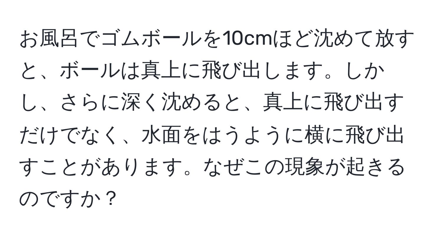 お風呂でゴムボールを10cmほど沈めて放すと、ボールは真上に飛び出します。しかし、さらに深く沈めると、真上に飛び出すだけでなく、水面をはうように横に飛び出すことがあります。なぜこの現象が起きるのですか？