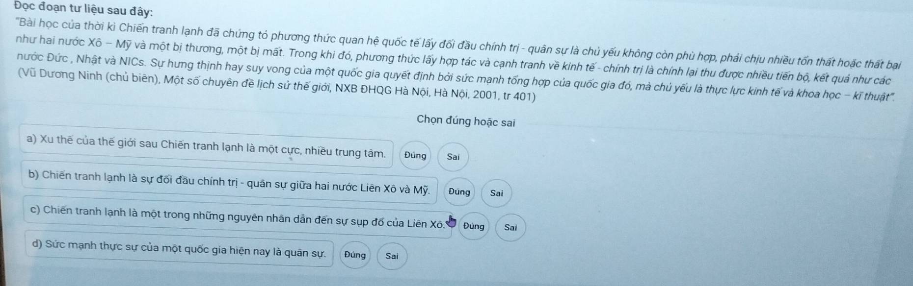 Đọc đoạn tư liệu sau đây:
'Bài học của thời kì Chiến tranh lạnh đã chứng tỏ phương thức quan hệ quốc tế lấy đối đầu chính trị - quân sự là chủ yếu không còn phù hợp, phải chịu nhiều tốn thất hoặc thất bại
như hai nước Xô - Mỹ và một bị thương, một bị mất. Trong khi đó, phương thức lấy hợp tác và cạnh tranh về kinh tế - chính trị là chính lại thu được nhiều tiến bộ, kết quả như các
Đước Đức , Nhật và NICs. Sự hưng thịnh hay suy vong của một quốc gia quyết định bởi sức mạnh tống hợp của quốc gia đó, mà chủ yếu là thực lực kinh tế và khoa học - kī thuật".
(Vũ Dương Ninh (chủ biên), Một số chuyên đề lịch sử thế giới, NXB ĐHQG Hà Nội, Hà Nội, 2001, tr 401)
Chọn đúng hoặc sai
a) Xu thế của thế giới sau Chiến tranh lạnh là một cực, nhiều trung tâm. Đúng Sai
b) Chiến tranh lạnh là sự đối đầu chính trị - quân sự giữa hai nước Liên Xô và Mỹ. Đúng Sai
c) Chiến tranh lạnh là một trong những nguyên nhân dẫn đến sự sụp đố của Liên Xô.. Đung Sai
d) Sức mạnh thực sự của một quốc gia hiện nay là quân sự. Đúng Sai