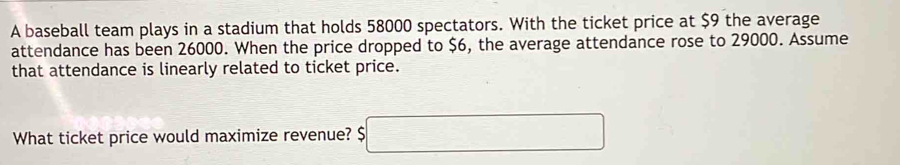 A baseball team plays in a stadium that holds 58000 spectators. With the ticket price at $9 the average 
attendance has been 26000. When the price dropped to $6, the average attendance rose to 29000. Assume 
that attendance is linearly related to ticket price. 
What ticket price would maximize revenue? $□