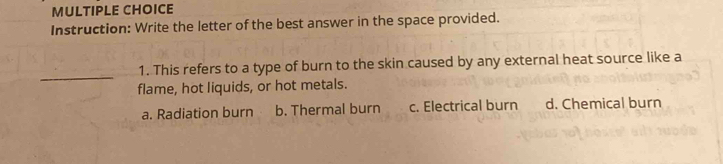 Instruction: Write the letter of the best answer in the space provided.
_
1. This refers to a type of burn to the skin caused by any external heat source like a
flame, hot liquids, or hot metals.
a. Radiation burn b. Thermal burn c. Electrical burn d. Chemical burn