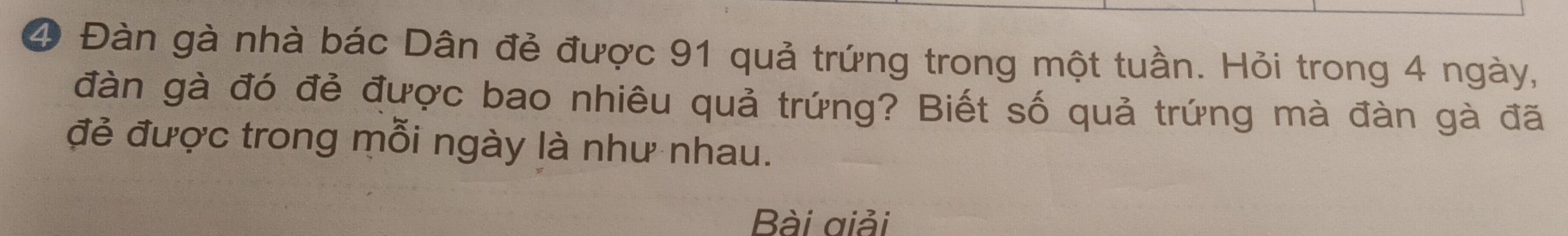 ④ Đàn gà nhà bác Dân đẻ được 91 quả trứng trong một tuần. Hỏi trong 4 ngày, 
đàn gà đó đẻ được bao nhiêu quả trứng? Biết số quả trứng mà đàn gà đã 
đẻ được trong mỗi ngày là như nhau. 
Bài giải