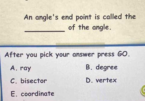 An angle's end point is called the
_of the angle.
After you pick your answer press GO.
A. ray B. degree
C. bisector D. vertex
E. coordinate